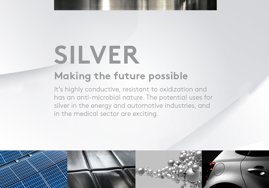 Making the future possible. It’s highly conductive, resistant to oxidization and has an anti-microbial nature. The potential uses for silver in the energy and automotive industries, and in the medical sector are exciting.
