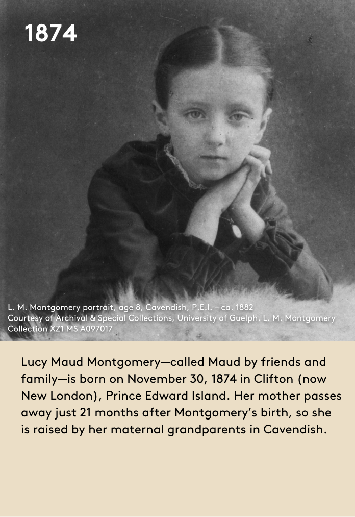 Lucy Maud Montgomery—called Maud by friends and family—is born on November 30, 1874 in Clifton (now New London), Prince Edward Island. Her mother passes away just 21 months after Montgomery’s birth, so she is raised by her maternal grandparents in Cavendish.