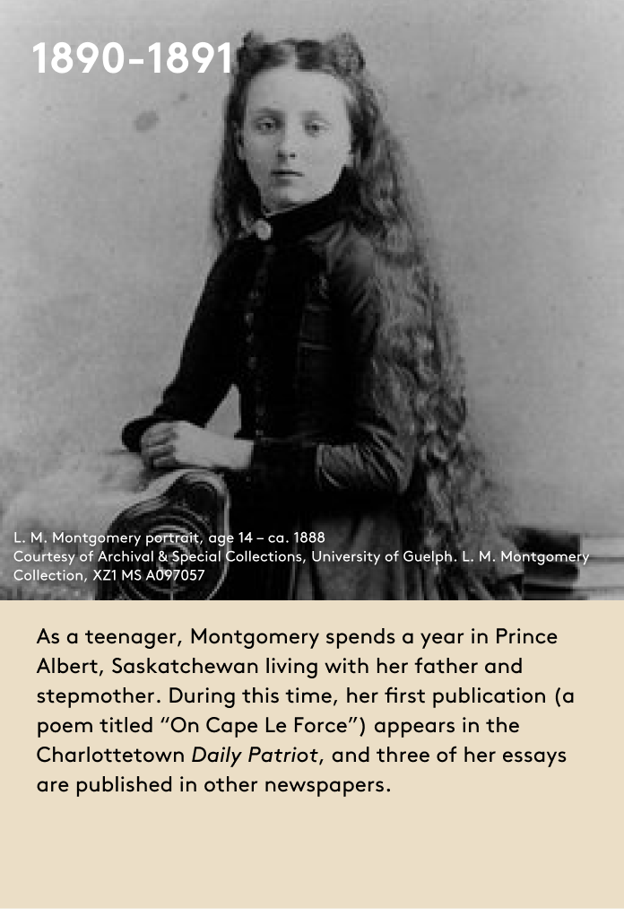 As a teenager, Montgomery spends a year in Prince Albert, Saskatchewan living with her father and stepmother. During this time, her first publication (a poem titled “On Cape Le Force”) appears in the Charlottetown Daily Patriot, and three of her essays are published in other newspapers.