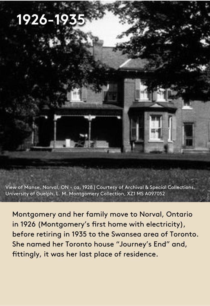 Montgomery and her family move to Norval, Ontario in 1926 (Montgomery’s first home with electricity), before retiring in 1935 to the Swansea area of Toronto. She named her Toronto house “Journey’s End” and, fittingly, it was her last place of residence. 